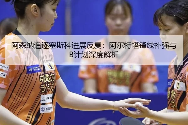 阿森纳追逐塞斯科进展反复：阿尔特塔锋线补强与B计划深度解析