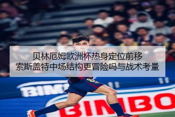 贝林厄姆欧洲杯热身定位前移 索斯盖特中场结构更冒险吗与战术考量