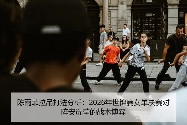 陈雨菲拉吊打法分析：2026年世锦赛女单决赛对阵安洗莹的战术博弈